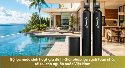 Bộ lọc nước sinh hoạt gia đình: Giải pháp lọc sạch toàn nhà, tối ưu cho nguồn nước Việt Nam