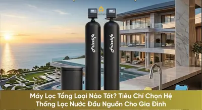 Máy Lọc Tổng Loại Nào Tốt? Tiêu Chí Chọn Hệ Thống Lọc Nước Đầu Nguồn Cho Gia Đình