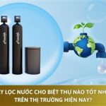 Máy lọc nước cho biệt thự nào tốt nhất trên thị trường hiện nay?